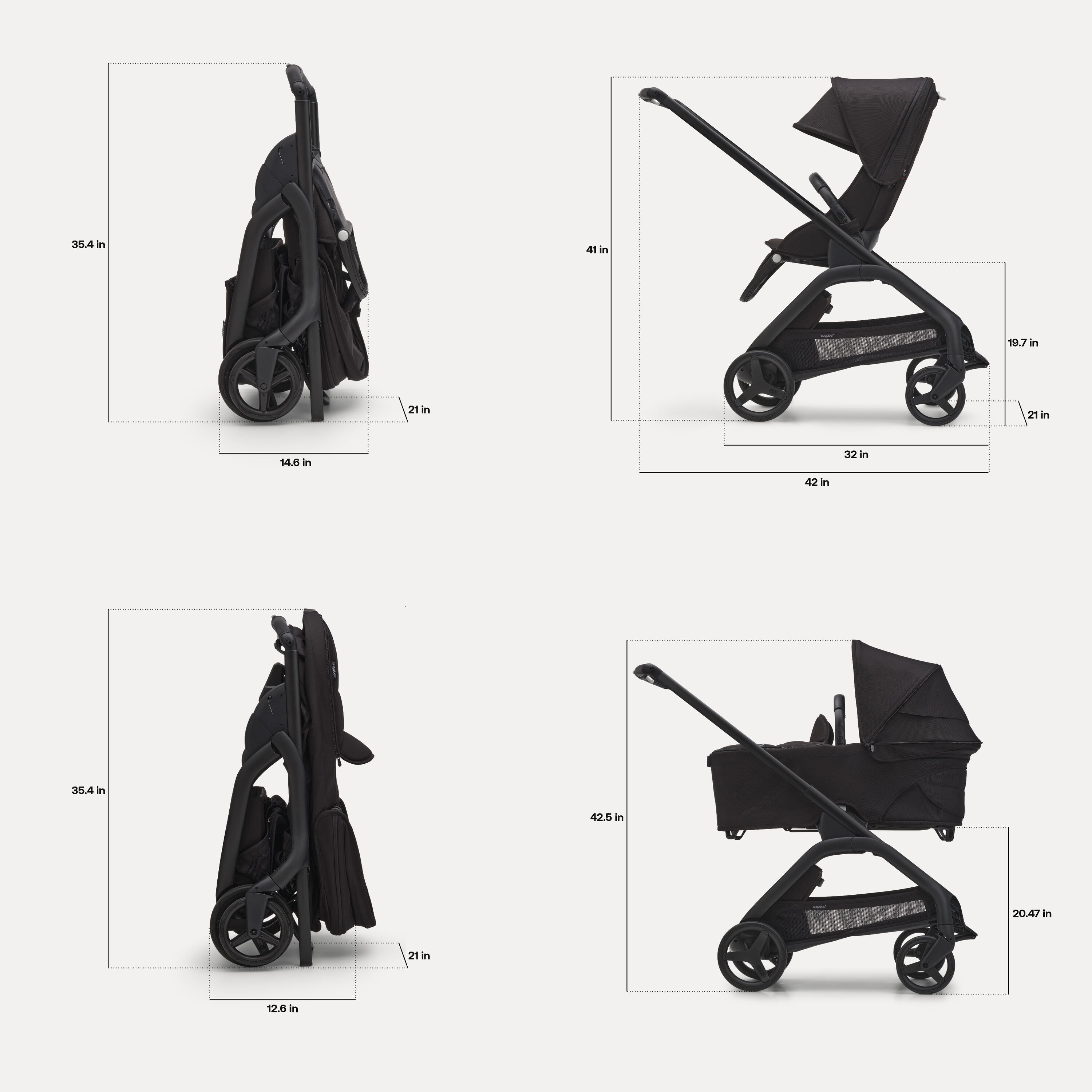 Dimensions of the Bugaboo Dragonfly stroller. With seat: Folded dimensions: 14.6 x 21 x 35.4 inches. In-use dimensions: 42 x 21 x 41 inches. Seat height: 19.7 inches. With bassinet: Folded dimensions: 12.6 x 21 x 35.4 inches. In-use height: 42.5 inches. Bassinet height: 20.47 inches. - Main Modal Image Slide 6 of 16