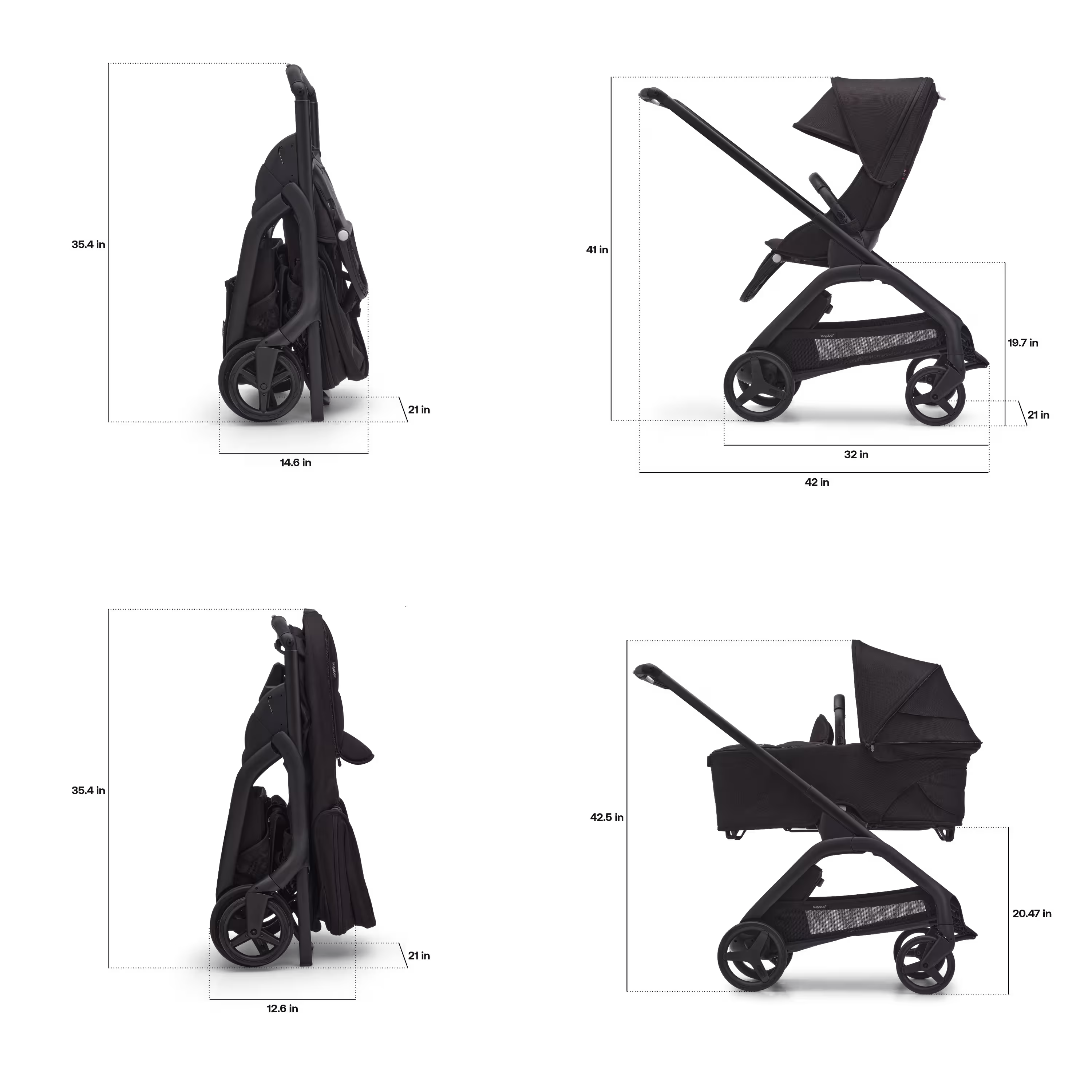 Dimensions of the Bugaboo Dragonfly stroller. With seat: Folded dimensions: 14.6 x 21 x 35.4 inches. In-use dimensions: 42 x 21 x 41 inches. Seat height: 19.7 inches. With bassinet: Folded dimensions: 12.6 x 21 x 35.4 inches. In-use height: 42.5 inches. Bassinet height: 20.47 inches. - Main Modal Image Slide 7 of 16